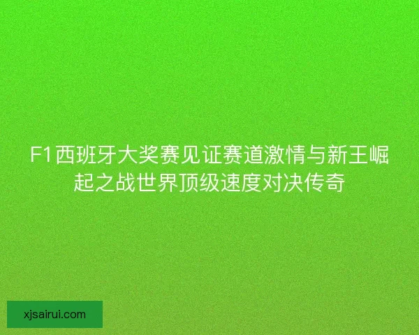 F1西班牙大奖赛见证赛道激情与新王崛起之战世界顶级速度对决传奇 F1西班牙大奖赛见证赛道激情与新王崛起之战世界顶级速度对决传奇