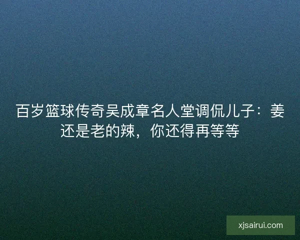 百岁篮球传奇吴成章名人堂调侃儿子：姜还是老的辣，你还得再等等
