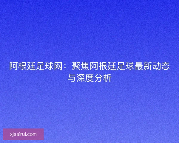 阿根廷足球网:聚焦阿根廷足球最新动态与深度分析 阿根廷足球网:聚焦阿根廷足球最新动态与深度分析