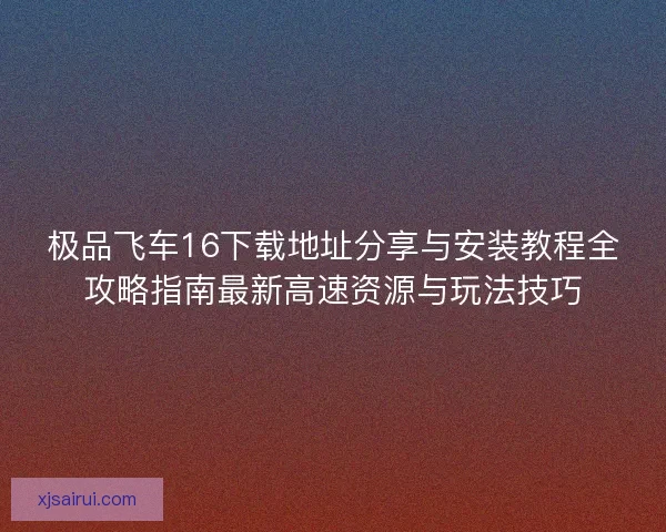 极品飞车16下载地址分享与安装教程全攻略指南最新高速资源与玩法技巧 极品飞车16下载地址分享与安装教程全攻略指南最新高速资源与玩法技巧