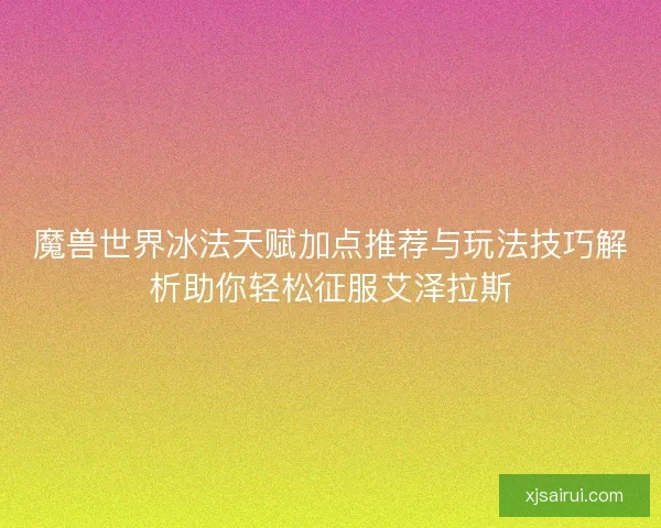 魔兽世界冰法天赋加点推荐与玩法技巧解析助你轻松征服艾泽拉斯