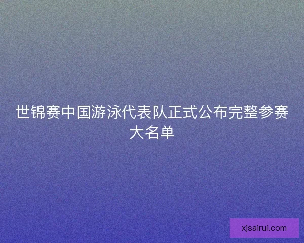 世锦赛中国游泳代表队正式公布完整参赛大名单
