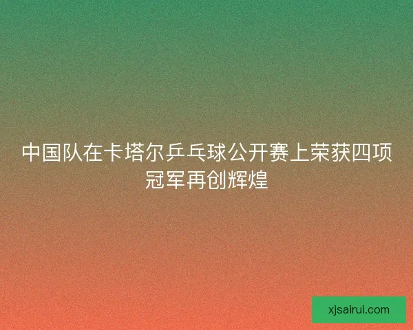 中国队在卡塔尔乒乓球公开赛上荣获四项冠军再创辉煌