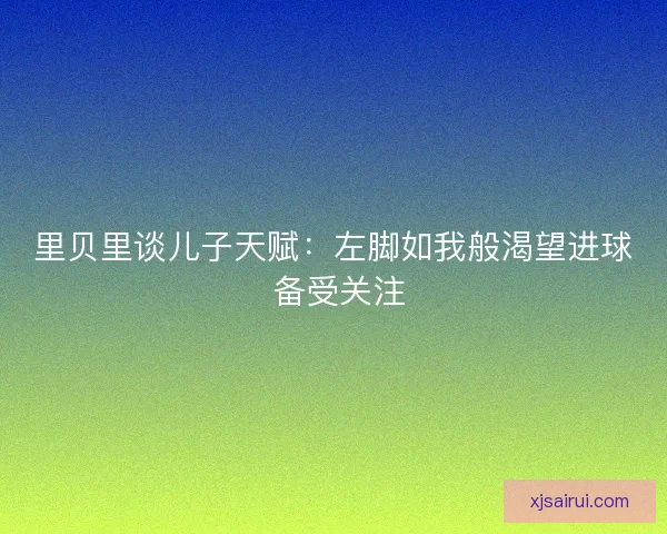 里贝里谈儿子天赋:左脚如我般渴望进球 备受关注 里贝里谈儿子天赋:左脚如我般渴望进球 备受关注
