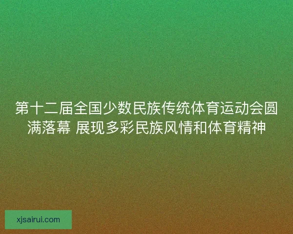 第十二届全国少数民族传统体育运动会圆满落幕 展现多彩民族风情和体育精神